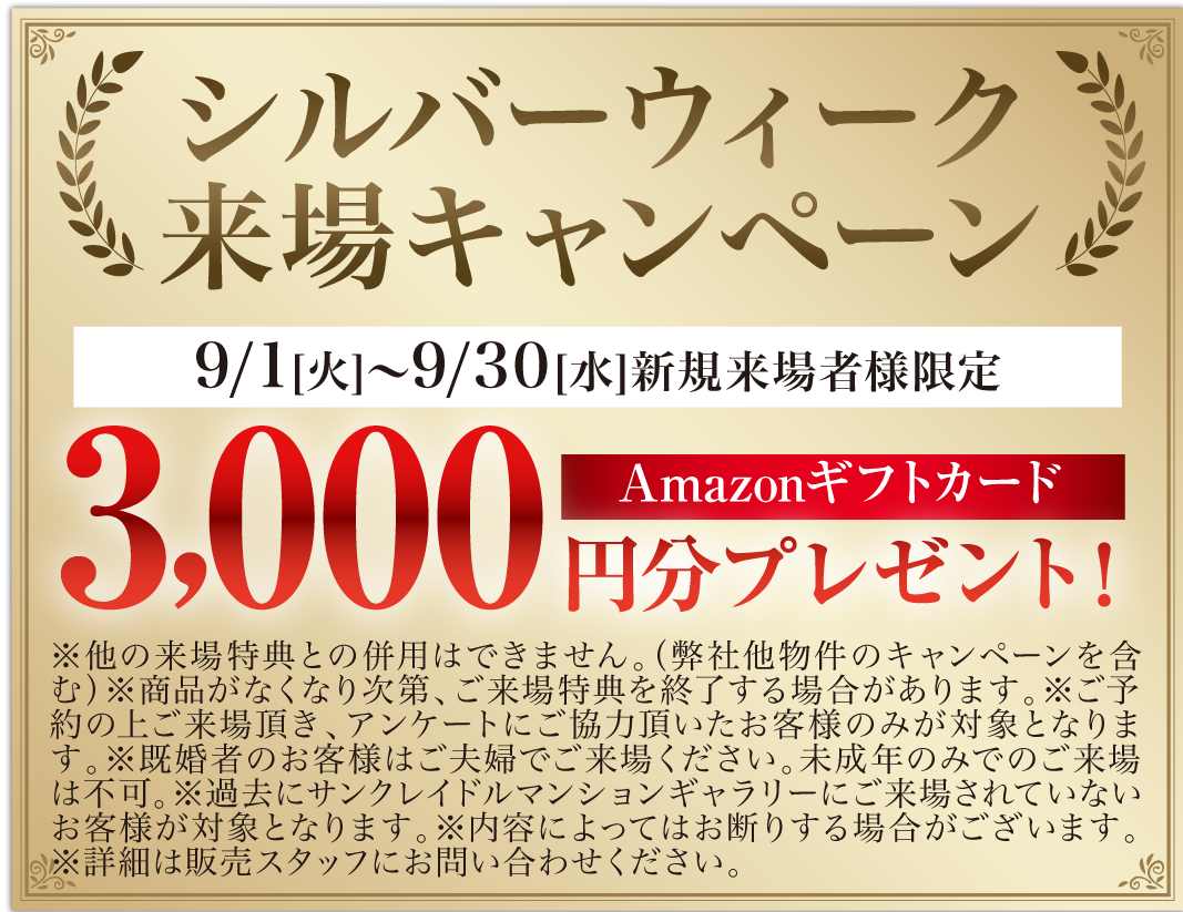 新規来場キャンペーン 9/1[火]〜9/30[水] 新規来場者様限定 3,000円分プレゼント！ Amazonギフトカード ※他の来場特典との併用はできません。（弊社他物件のキャンペーンを含む）※商品がなくなり次第、ご来場特典を終了する場合があります。※ご来場頂き、アンケートにご協力頂いたお客様のみが対象となります。※既婚者のお客様はご夫婦でご来場ください。未成年のみでのご来場は不可。※過去にサンクレイドルマンションギャラリーにご来場されていないお客様が対象となります。※内容によってはお断りする場合がございます。※詳細は販売スタッフにお問い合わせください。